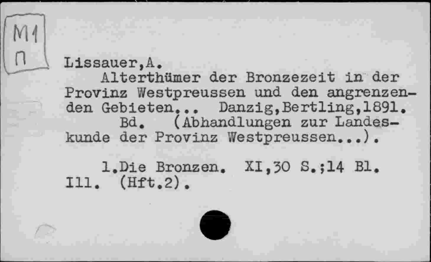 ﻿Lissauer,A.
Alterthümer der Bronzezeit in der Provinz Westpreussen und den angrenzen den Gebieten... Danzig,Bertling,1891.
Bd. (Abhandlungen zur Landeskunde der Provinz Westpreussen...).
l.Die Bronzen. XI,50 S.;14 Bl.
Ill. (Hft.2).